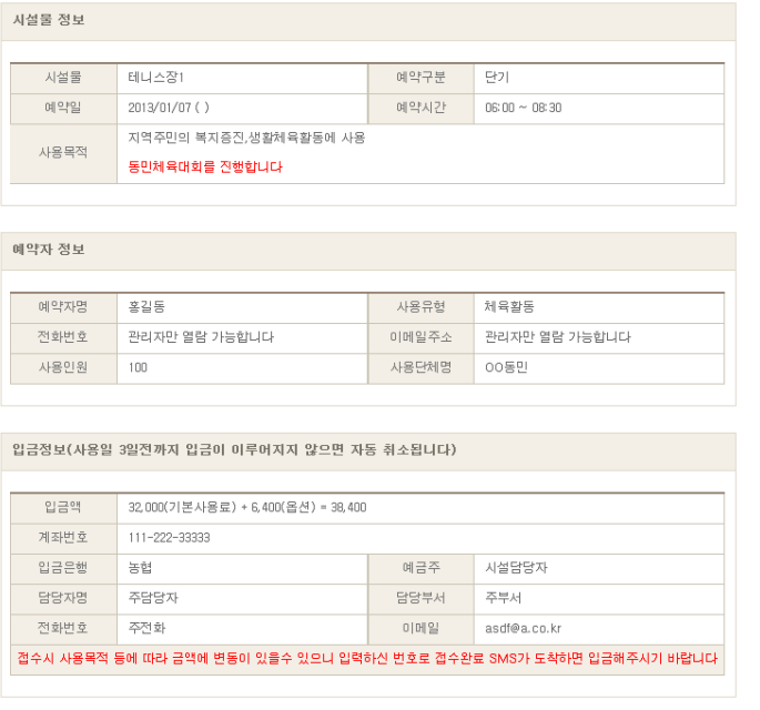 
        시설물 정보를 확인한다. (예시)
        시설물 : 테니스장1 
        예약구분 : 단기
        예약일 : 2013/01/07
        예약시간 : 06:00 ~ 08:30
        사용목적 : 지역주민의 복지증진, 생활체육활동에 사용 - 동민체육대회를 진행합니다.
        
        예약자 정보를 확인한다. (예시)
        예약자명 : 홍길동
        사용유형 : 체육활동
        전화번호 : 관리자만 열람 가능합니다
        이메일주소 : 관리자만 열람 가능합니다
        사용인원 : 100
        사용단체명 : OO동민
    
    입금정보(사용일 3일전까지 입금이 이루어지지 않으면 자동 취소됩니다)를 확인합니다. (예시)
    입금액 : 32,000(기본사용료) + 6,400(옵션) = 38,400
    계좌번호 : 111-222-33333
    입금은행 : 농협
    예금주 : 시설담당자
    담당자명 : 주담당자
    담당부서 : 주부서
    전화번호 : 주전화
    이메일 : asdf@a.co.kr
    접수시 사용목적 등에 따라 금액에 변동이 있을수 있으니 입력하신 번호로 접수완료 SMS가 도착하면 입금해주시기 바랍니다.    